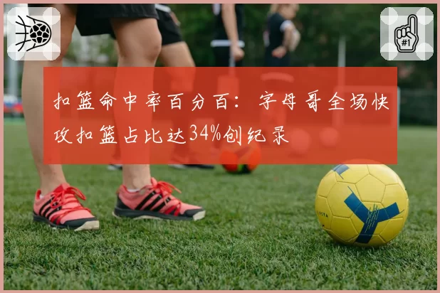 扣篮命中率百分百：字母哥全场快攻扣篮占比达34%创纪录