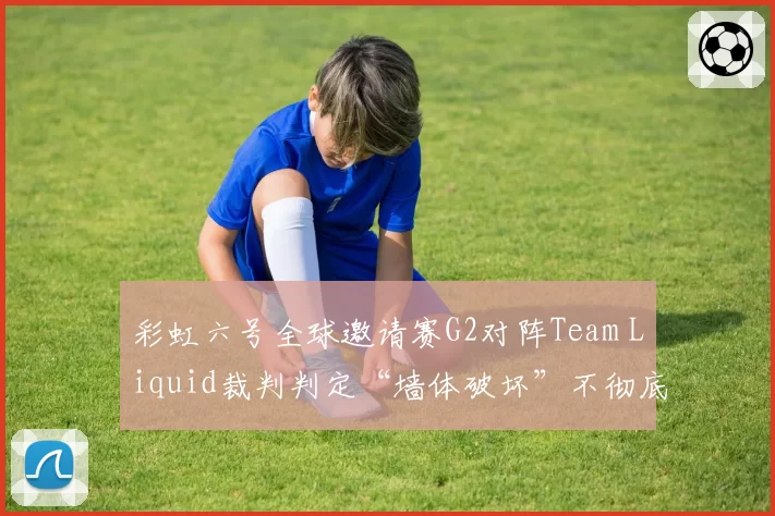 彩虹六号全球邀请赛G2对阵Team Liquid裁判判定“墙体破坏”不彻底，双方战术胜率对比悬殊