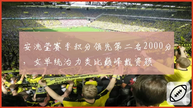 安洗莹赛季积分领先第二名2000分，女单统治力类比巅峰戴资颖