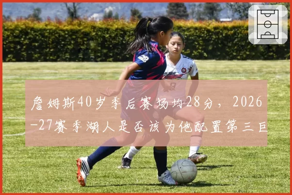 詹姆斯40岁季后赛场均28分,2026-27赛季湖人是否该为他配置第三巨头