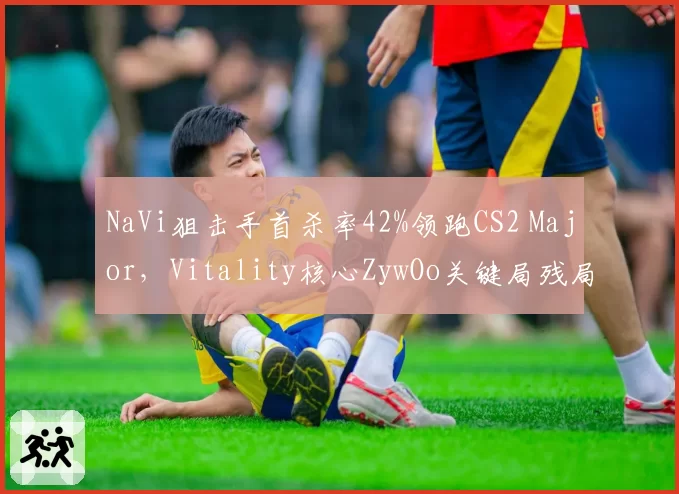 NaVi狙击手首杀率42%领跑CS2 Major，Vitality核心ZywOo关键局残局胜率下滑至55%