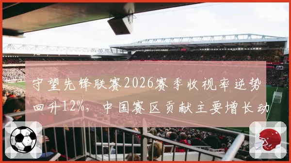 守望先锋联赛2026赛季收视率逆势回升12%，中国赛区贡献主要增长动力