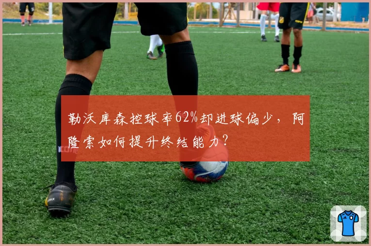 勒沃库森控球率62%却进球偏少，阿隆索如何提升终结能力？