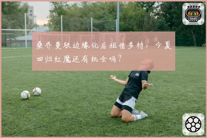 桑乔曼联边缘化后租借多特，今夏回归红魔还有机会吗？