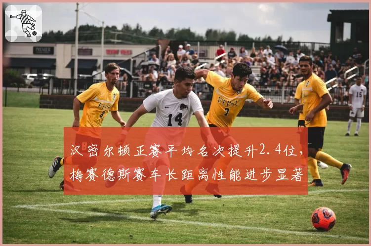 汉密尔顿正赛平均名次提升2.4位，梅赛德斯赛车长距离性能进步显著