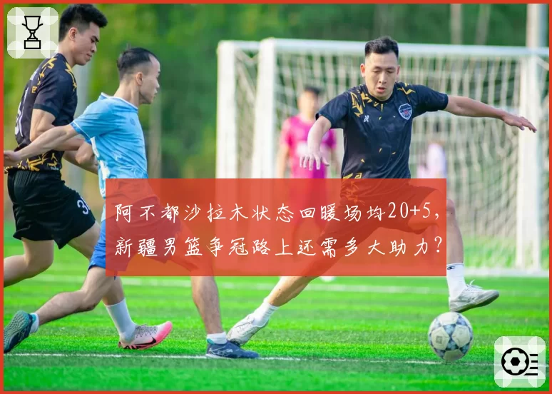 阿不都沙拉木状态回暖场均20+5,新疆男篮争冠路上还需多大助力?