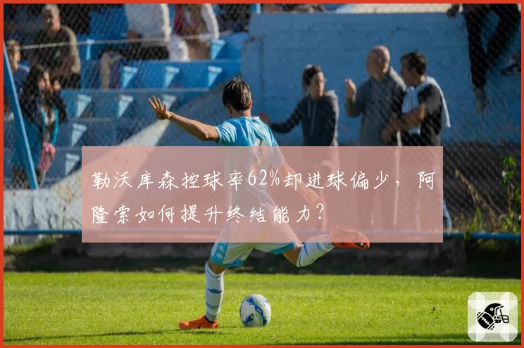 勒沃库森控球率62%却进球偏少,阿隆索如何提升终结能力?