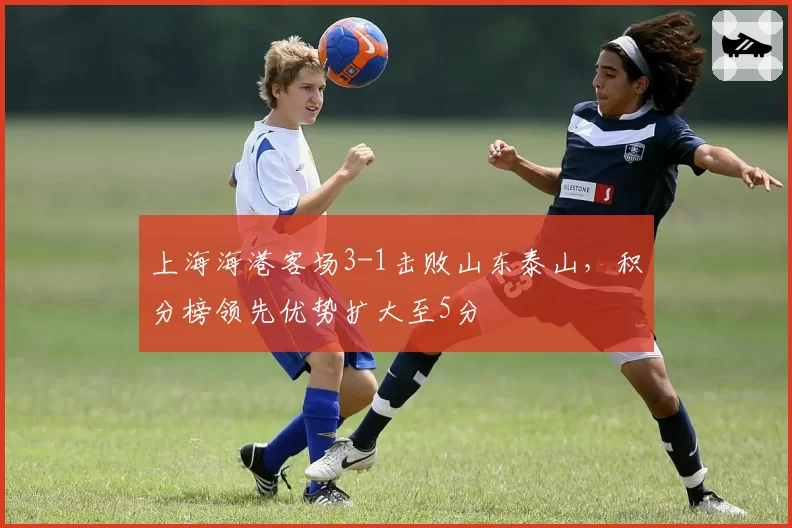 上海海港客场3-1击败山东泰山，积分榜领先优势扩大至5分