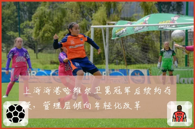 上海海港哈维尔卫冕冠军后续约存疑,管理层倾向年轻化改革