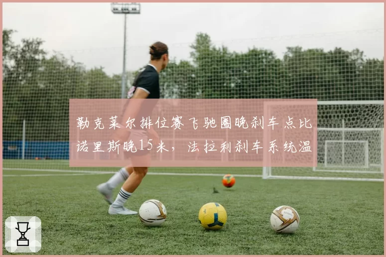 勒克莱尔排位赛飞驰圈晚刹车点比诺里斯晚15米，法拉利刹车系统温度控制更优