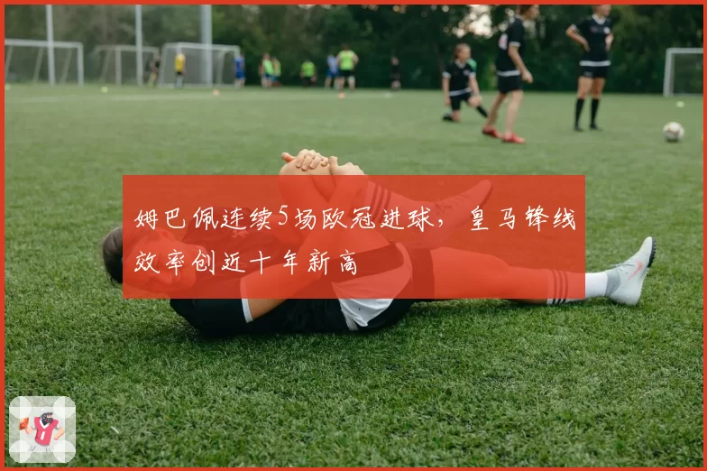 姆巴佩连续5场欧冠进球,皇马锋线效率创近十年新高