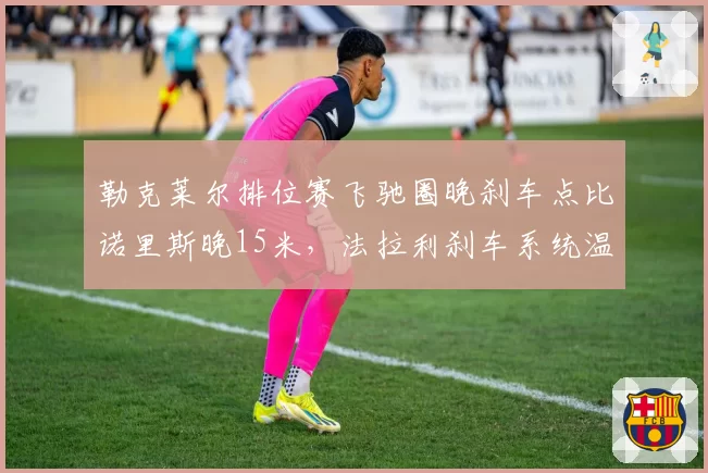 勒克莱尔排位赛飞驰圈晚刹车点比诺里斯晚15米，法拉利刹车系统温度控制更优