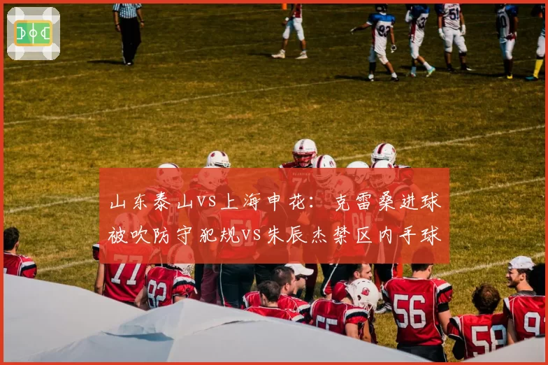 山东泰山vs上海申花：克雷桑进球被吹防守犯规vs朱辰杰禁区内手球未罚，主场优势明显