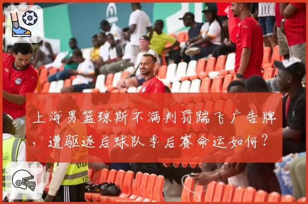 上海男篮琼斯不满判罚踹飞广告牌，遭驱逐后球队季后赛命运如何？