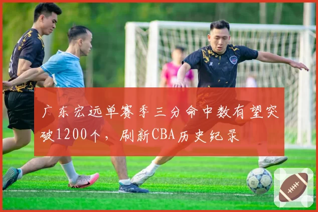 广东宏远单赛季三分命中数有望突破1200个，刷新CBA历史纪录