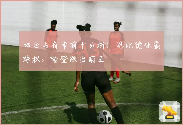 回合占有率前十分析：恩比德独霸球权，哈登跌出前五