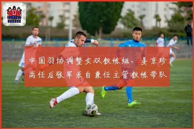 中国羽协调整女双教练组，姜京珍离任后张军亲自兼任主管教练带队冬训