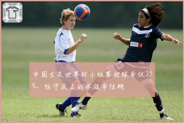 中国女足世界杯小组赛控球率仅35%，防守反击战术效率惊艳