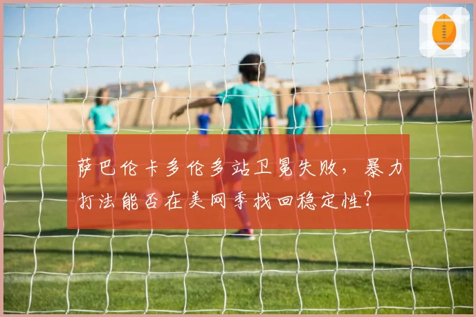 萨巴伦卡多伦多站卫冕失败，暴力打法能否在美网季找回稳定性？