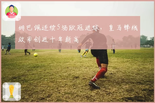 姆巴佩连续5场欧冠进球，皇马锋线效率创近十年新高