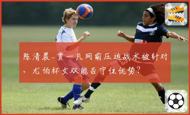 陈清晨_贾一凡网前压迫战术被针对，尤伯杯女双能否守住优势？