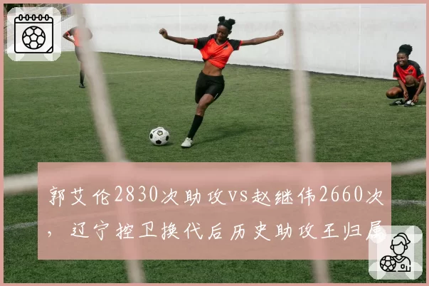 郭艾伦2830次助攻vs赵继伟2660次,辽宁控卫换代后历史助攻王归属生变
