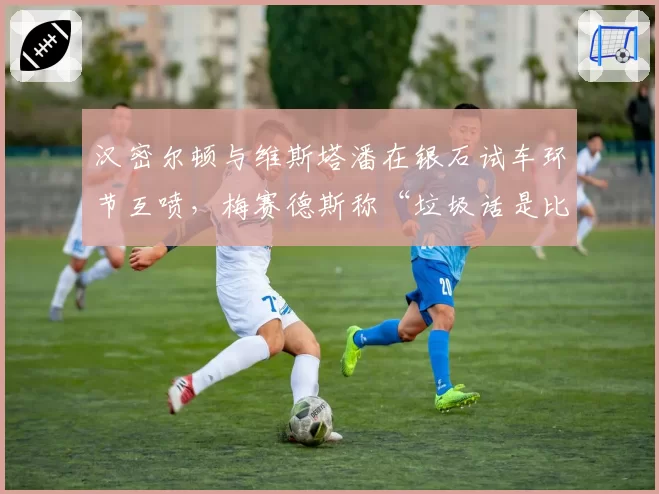 汉密尔顿与维斯塔潘在银石试车环节互喷，梅赛德斯称“垃圾话是比赛一部分”