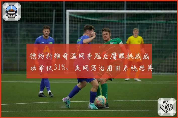 德约科维奇温网夺冠后鹰眼挑战成功率仅31%，美网若沿用旧系统恐再掀判罚风波