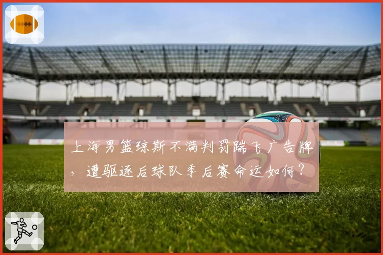 上海男篮琼斯不满判罚踹飞广告牌，遭驱逐后球队季后赛命运如何？