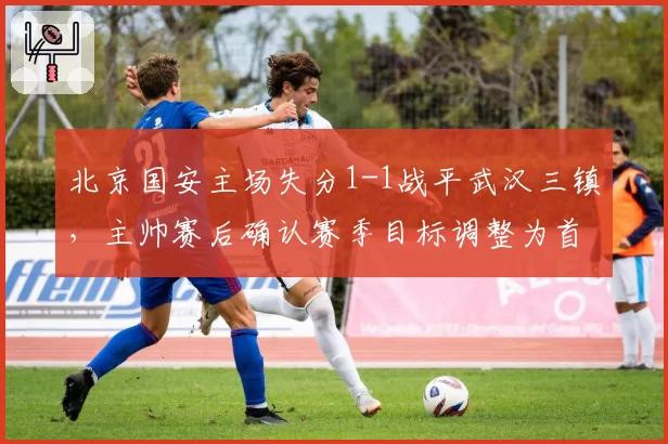 北京国安主场失分1-1战平武汉三镇,主帅赛后确认赛季目标调整为首要亚冠资格