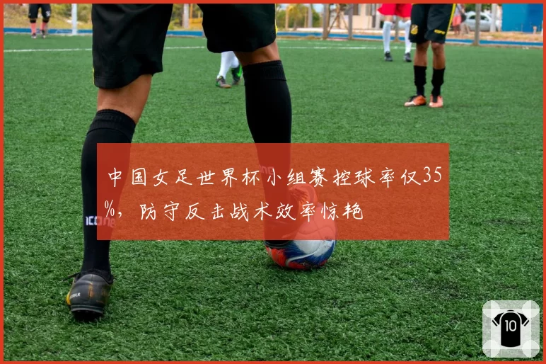 中国女足世界杯小组赛控球率仅35%，防守反击战术效率惊艳