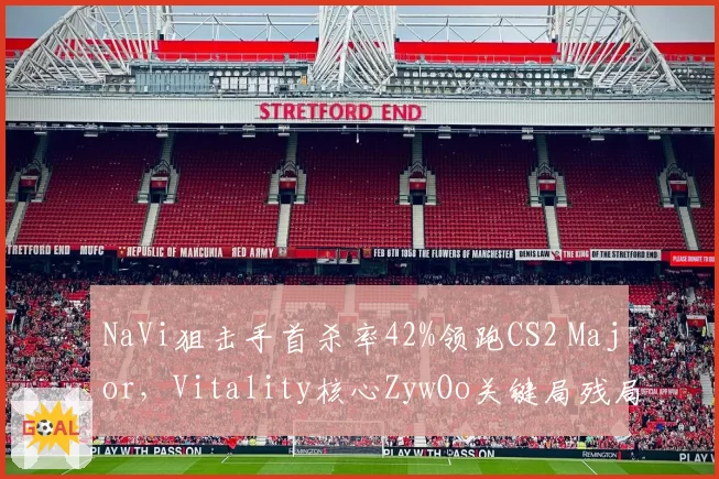 NaVi狙击手首杀率42%领跑CS2 Major，Vitality核心ZywOo关键局残局胜率下滑至55%