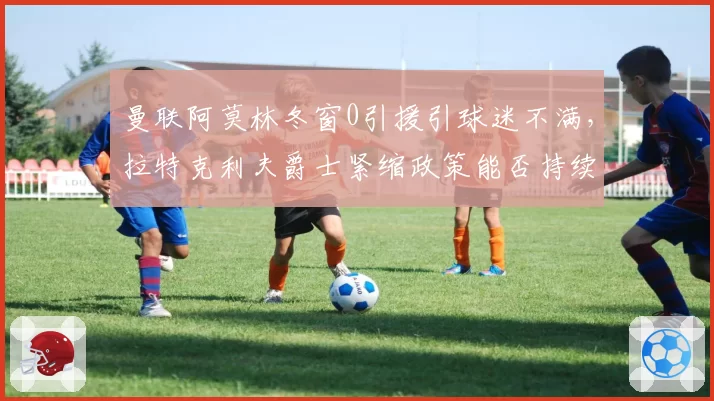曼联阿莫林冬窗0引援引球迷不满,拉特克利夫爵士紧缩政策能否持续?