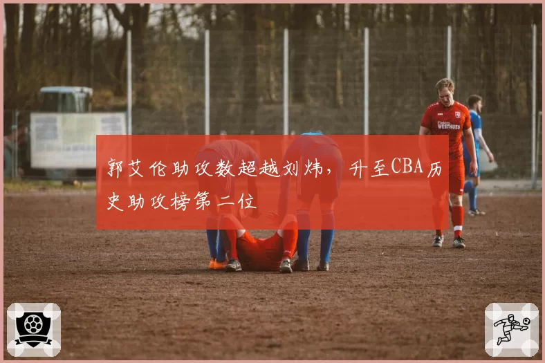 郭艾伦助攻数超越刘炜，升至CBA历史助攻榜第二位