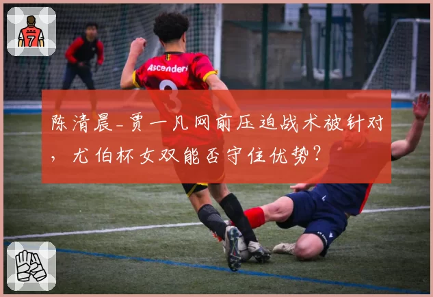 陈清晨_贾一凡网前压迫战术被针对，尤伯杯女双能否守住优势？