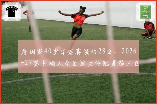 詹姆斯40岁季后赛场均28分，2026-27赛季湖人是否该为他配置第三巨头